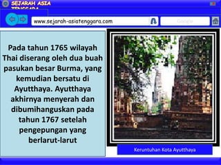 X




        www.sejarah-asiatenggara.com                    Google



 Pada tahun 1765 wilayah
Thai diserang oleh dua buah
pasukan besar Burma, yang
   kemudian bersatu di
   Ayutthaya. Ayutthaya
  akhirnya menyerah dan
  dibumihanguskan pada
    tahun 1767 setelah
     pengepungan yang
        berlarut-larut
                                       Keruntuhan Kota Ayutthaya
 