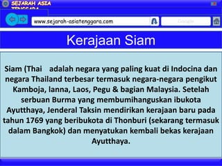 X




        www.sejarah-asiatenggara.com          Google


                   Kerajaan Siam
 Siam (Thai adalah negara yang paling kuat di Indocina dan
 negara Thailand terbesar termasuk negara-negara pengikut
   Kamboja, lanna, Laos, Pegu & bagian Malaysia. Setelah
     serbuan Burma yang membumihanguskan ibukota
 Ayutthaya, Jenderal Taksin mendirikan kerajaan baru pada
tahun 1769 yang beribukota di Thonburi (sekarang termasuk
  dalam Bangkok) dan menyatukan kembali bekas kerajaan
                        Ayutthaya.
 