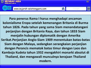 X




        www.sejarah-asiatenggara.com          Google



      Para penerus Rama I harus menghadapi ancaman
 kolonialisme Eropa setelah kemenangan Britania di Burma
 tahun 1826. Pada tahun yang sama Siam menandatangani
   perjanjian dengan Britania Raya, dan tahun 1833 Siam
       menjalin hubungan diplomatik dengan Amerika
Serikat.Perjanjian Anglo-Siam 1909 menentukan batas-batas
  Siam dengan Malaya, sedangkan serangkaian perjanjian
  dengan Perancis mematok batas timur dengan Laos dan
Kamboja Kudeta tahun 1932 mengakhiri monarki absolut di
   Thailand, dan mengawali munculnya kerajaan Thailand
                          modern.
 