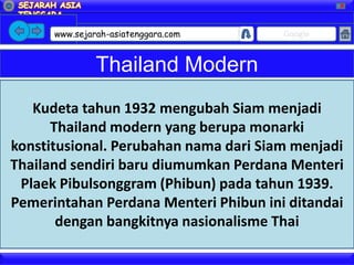 X




      www.sejarah-asiatenggara.com     Google


               Thailand Modern
   Kudeta tahun 1932 mengubah Siam menjadi
      Thailand modern yang berupa monarki
konstitusional. Perubahan nama dari Siam menjadi
Thailand sendiri baru diumumkan Perdana Menteri
 Plaek Pibulsonggram (Phibun) pada tahun 1939.
Pemerintahan Perdana Menteri Phibun ini ditandai
       dengan bangkitnya nasionalisme Thai
 