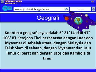 X




      www.sejarah-asiatenggara.com      Google



                        Geografi

 Koordinat geografisnya adalah 5°-21° LU dan 97°-
106° BT Kerajaan Thai berbatasan dengan Laos dan
 Myanmar di sebelah utara, dengan Malaysia dan
 Teluk Siam di selatan, dengan Myanmar dan Laut
  Timur di barat dan dengan Laos dan Kamboja di
                       timur
 