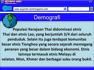 X




       www.sejarah-asiatenggara.com       Google



                       Demografi
       Populasi Kerajaan Thai didominasi etnis
 Thai dan etnis Lao, yang berjumlah 3/4 dari seluruh
    penduduk. Selain itu juga terdapat komunitas
besar etnis Tionghoa yang secara sejarah memegang
  peranan yang besar dalam bidang ekonomi. Etnis
          lainnya termasuk etnis Melayu di
selatan, Mon, Khmer dan berbagai suku orang bukit.
 