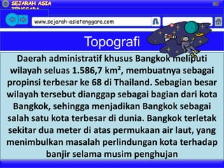 X




      www.sejarah-asiatenggara.com       Google



                       Topografi
  Daerah administratif khusus Bangkok meliputi
 wilayah seluas 1.586,7 km², membuatnya sebagai
propinsi terbesar ke 68 di Thailand. Sebagian besar
wilayah tersebut dianggap sebagai bagian dari kota
 Bangkok, sehingga menjadikan Bangkok sebagai
salah satu kota terbesar di dunia. Bangkok terletak
sekitar dua meter di atas permukaan air laut, yang
menimbulkan masalah perlindungan kota terhadap
          banjir selama musim penghujan
 