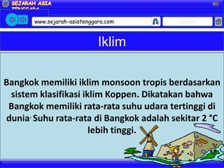X




       www.sejarah-asiatenggara.com       Google



                             Iklim

Bangkok memiliki iklim monsoon tropis berdasarkan
 sistem klasifikasi iklim Koppen. Dikatakan bahwa
 Bangkok memiliki rata-rata suhu udara tertinggi di
dunia. Suhu rata-rata di Bangkok adalah sekitar 2 °C
                      lebih tinggi.
 