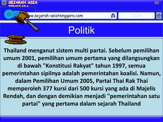 X




        www.sejarah-asiatenggara.com          Google



                            Politik
Thailand menganut sistem multi partai. Sebelum pemilihan
umum 2001, pemilihan umum pertama yang dilangsungkan
     di bawah "Konstitusi Rakyat" tahun 1997, semua
pemerintahan sipilnya adalah pemerintahan koalisi. Namun,
    dalam Pemilihan Umum 2005, Partai Thai Rak Thai
  memperoleh 377 kursi dari 500 kursi yang ada di Majelis
Rendah, dan dengan demikian menjadi "pemerintahan satu
       partai" yang pertama dalam sejarah Thailand
 