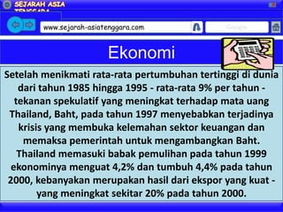 X




        www.sejarah-asiatenggara.com           Google



                         Ekonomi
Setelah menikmati rata-rata pertumbuhan tertinggi di dunia
    dari tahun 1985 hingga 1995 - rata-rata 9% per tahun -
   tekanan spekulatif yang meningkat terhadap mata uang
 Thailand, Baht, pada tahun 1997 menyebabkan terjadinya
    krisis yang membuka kelemahan sektor keuangan dan
     memaksa pemerintah untuk mengambangkan Baht.
    Thailand memasuki babak pemulihan pada tahun 1999
  ekonominya menguat 4,2% dan tumbuh 4,4% pada tahun
 2000, kebanyakan merupakan hasil dari ekspor yang kuat -
         yang meningkat sekitar 20% pada tahun 2000.
 