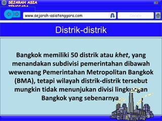 X




     www.sejarah-asiatenggara.com      Google



                   Distrik-distrik

  Bangkok memiliki 50 distrik atau khet, yang
 menandakan subdivisi pemerintahan dibawah
wewenang Pemerintahan Metropolitan Bangkok
 (BMA), tetapi wilayah distrik-distrik tersebut
 mungkin tidak menunjukan divisi lingkungan
          Bangkok yang sebenarnya.
 