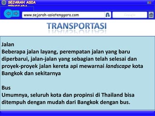 X




        www.sejarah-asiatenggara.com           Google




Jalan
Beberapa jalan layang, perempatan jalan yang baru
diperbarui, jalan-jalan yang sebagian telah selesai dan
proyek-proyek jalan kereta api mewarnai landscape kota
Bangkok dan sekitarnya

Bus
Umumnya, seluruh kota dan propinsi di Thailand bisa
ditempuh dengan mudah dari Bangkok dengan bus.
 
