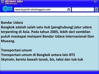 X




         www.sejarah-asiatenggara.com            Google




Bandar Udara
Bangkok adalah salah satu hub (penghubung) jalur udara
terpenting di Asia. Pada tahun 2005, lebih dari sembilan
puluh maskapai melayani Bandar Udara Internasional Don
Mueang.

Transportasi umum
Transportasi umum di Bangkok antara lain BTS
Skytrain, kereta bawah tanah, bis, taksi dan tuk-tuk
 