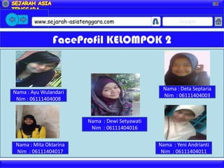 X




        www.sejarah-asiatenggara.com                      Google


                FaceProfil KELOMPOK 2



                                                   Nama : Deta Septaria
Nama : Ayu Wulandari
                                                   Nim : 06111404003
 Nim : 06111404008


                          Nama : Dewi Setyawati
                           Nim : 06111404016


 Nama : Mita Oktarina                             Nama : Yeni Andrianti
 Nim : 06111404017                                 Nim : 06111404011
 