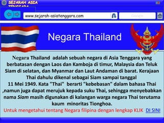 X




         www.sejarah-asiatenggara.com                  Google




                   Negara Thailand
     Negara Thailand adalah sebuah negara di Asia Tenggara yang
  berbatasan dengan Laos dan Kamboja di timur, Malaysia dan Teluk
 Siam di selatan, dan Myanmar dan Laut Andaman di barat. Kerajaan
           Thai dahulu dikenal sebagai Siam sampai tanggal
   11 Mei 1949. Kata "Thai" berarti "kebebasan" dalam bahasa Thai
,namun juga dapat merujuk kepada suku Thai, sehingga menyebabkan
 nama Siam masih digunakan di kalangan warga negara Thai terutama
                      kaum minoritas Tionghoa.
 Untuk mengetahui tentang Negara filipina dengan lengkap KLIK DI SINI
 