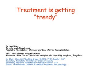 Treatment is getting
“trendy”
Dr Sunil Bhat
Director and Clinical Lead
Paediatric Haematology, Oncology and Bone Marrow Transplantation
SRCC NH Children’s Hospital Mumbai
Mazumdar Shaw Cancer Centre and Narayana Multispecialty Hospitals, Bangalore
Ex Chair Stem Cell Working Group, INPOG, PHO Chapter, IAP
Secretary Karnataka Hematology Oncology Society
Secretary Pediatric Hematology Oncology Chapter, IAP
Editor: International Journal of Medical Pediatrics and Oncology
 