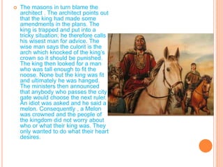 T
 The masons in turn blame the
architect . The architect points out
that the king had made some
amendments in the plans. The
king is trapped and put into a
tricky situation; he therefore calls
his wisest man for advice. The
wise man says the culorit is the
arch which knocked of the king’s
crown so it should be punished.
The king then looked for a man
who was tall enough to fit the
noose. None but the king was fit
and ultimately he was hanged.
The ministers then announced
that anybody who passes the city
gate would choose the next ruler.
An idiot was asked and he said a
melon. Consequently , a Melon
was crowned and the people of
the kingdom did not worry about
who or what their king was. They
only wanted to do what their heart
desires.
 