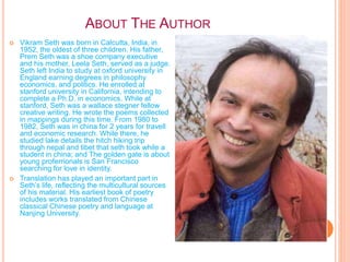 ABOUT THE AUTHOR
 Vikram Seth was born in Calcutta, India, in
1952, the oldest of three children. His father,
Prem Seth was a shoe company executive
and his mother, Leela Seth, served as a judge.
Seth left India to study at oxford university in
England earning degrees in philosophy
economics, and politics. He enrolled at
stanford university in California, intending to
complete a Ph.D. in economics. While at
stanford, Seth was a wallace stegner fellow
creative writing. He wrote the poems collected
in mappings during this time. From 1980 to
1982, Seth was in china for 2 years for travell
and economic research. While there, he
studied lake details the hitch hiking trip
through nepal and tibet that seth took while a
student in china; and The golden gate is about
young proferrionals is San Francisco
searching for love in identity.
 Translation has played an important part in
Seth’s life, reflecting the multicultural sources
of his material. His earliest book of poetry
includes works translated from Chinese
classical Chinese poetry and language at
Nanjing University.
 