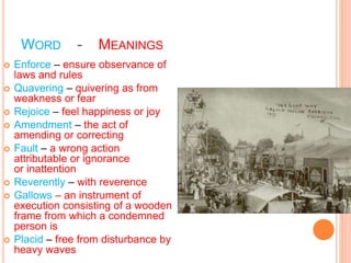 WORD - MEANINGS
 Enforce – ensure observance of
laws and rules
 Quavering – quivering as from
weakness or fear
 Rejoice – feel happiness or joy
 Amendment – the act of
amending or correcting
 Fault – a wrong action
attributable or ignorance
or inattention
 Reverently – with reverence
 Gallows – an instrument of
execution consisting of a wooden
frame from which a condemned
person is
 Placid – free from disturbance by
heavy waves
 