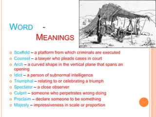WORD -
MEANINGS
 Scaffold – a platform from which criminals are executed
 Counsel – a lawyer who pleads cases in court
 Arch – a curved shape in the vertical plane that spans an
opening
 Idiot – a person of subnormal intelligence
 Triumphal – relating to or celebrating a triumph
 Spectator – a close observer
 Culprit – someone who perpetrates wrong doing
 Proclaim – declare someone to be something
 Majesty – impressiveness in scale or proportion
 