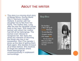 ABOUT THE WRITER
 This story is a moving short story
of Margo Minco. During World
War 2, Germany invades
Holland. A women with her
daughter has to flee from her
home. The mother dies. Long
after the war the daughter comes
back to her town. She meets the
woman with whom her mother
had left all her belongings. The
woman even refuses to
recognize her. Nor does she
show any intention of returning
the things she has in her
possession. She (The narrator )
gives up the idea of getting them
back again. She decides to leave
all of them behind. She resolves
to forget the address where
those belongings lie
unceremoniously in unpleasant
surroundings.
 