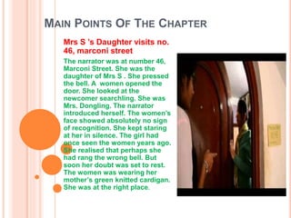 MAIN POINTS OF THE CHAPTER
Mrs S ’s Daughter visits no.
46, marconi street
The narrator was at number 46,
Marconi Street. She was the
daughter of Mrs S . She pressed
the bell. A women opened the
door. She looked at the
newcomer searchling. She was
Mrs. Dongling. The narrator
introduced herself. The women’s
face showed absolutely no sign
of recognition. She kept staring
at her in silence. The girl had
once seen the women years ago.
She realised that perhaps she
had rang the wrong bell. But
soon her doubt was set to rest.
The women was wearing her
mother’s green knitted cardigan.
She was at the right place.
 