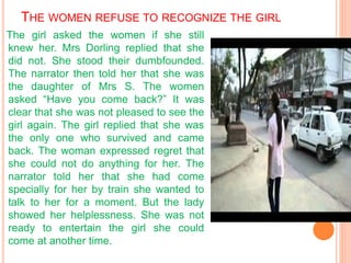 THE WOMEN REFUSE TO RECOGNIZE THE GIRL
The girl asked the women if she still
knew her. Mrs Dorling replied that she
did not. She stood their dumbfounded.
The narrator then told her that she was
the daughter of Mrs S. The women
asked “Have you come back?” It was
clear that she was not pleased to see the
girl again. The girl replied that she was
the only one who survived and came
back. The woman expressed regret that
she could not do anything for her. The
narrator told her that she had come
specially for her by train she wanted to
talk to her for a moment. But the lady
showed her helplessness. She was not
ready to entertain the girl she could
come at another time.
 