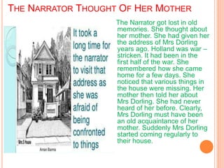 THE NARRATOR THOUGHT OF HER MOTHER
The Narrator got lost in old
memories. She thought about
her mother. She had given her
the address of Mrs Dorling
years ago. Holland was war –
stricken. It had been in the
first half of the war. She
remembered how she came
home for a few days. She
noticed that various things in
the house were missing. Her
mother then told her about
Mrs Dorling. She had never
heard of her before. Clearly,
Mrs Dorling must have been
an old acquaintance of her
mother. Suddenly Mrs Dorling
started coming regularly to
their house.
 