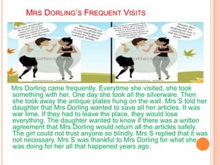 MRS DORLING’S FREQUENT VISITS
Mrs Dorling came frequently. Everytime she visited, she took
something with her. One day she took all the silverware. Then
she took away the antique plates hung on the wall. Mrs S told her
daughter that Mrs Dorling wanted to save all her articles. It was
war time. If they had to leave the place, they would lose
everything. The daughter wanted to know if there was a written
agreement that Mrs Dorling would return all the articles safely.
The girl could not trust anyone so blindly. Mrs S replied that it was
not necessary. Mrs S was thankful to Mrs Dorling for what she
was doing for her all that happened years ago.
 