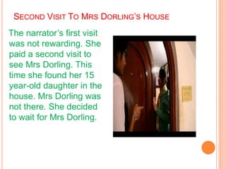 SECOND VISIT TO MRS DORLING’S HOUSE
The narrator’s first visit
was not rewarding. She
paid a second visit to
see Mrs Dorling. This
time she found her 15
year-old daughter in the
house. Mrs Dorling was
not there. She decided
to wait for Mrs Dorling.
 