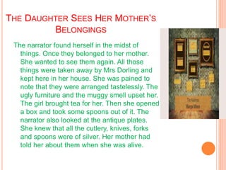 THE DAUGHTER SEES HER MOTHER’S
BELONGINGS
The narrator found herself in the midst of
things. Once they belonged to her mother.
She wanted to see them again. All those
things were taken away by Mrs Dorling and
kept here in her house. She was pained to
note that they were arranged tastelessly. The
ugly furniture and the muggy smell upset her.
The girl brought tea for her. Then she opened
a box and took some spoons out of it. The
narrator also looked at the antique plates.
She knew that all the cutlery, knives, forks
and spoons were of silver. Her mother had
told her about them when she was alive.
 