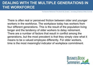 DEALING WITH THE MULTIPLE GENERATIONS IN THE WORKFORCE There is often real or perceived friction between older and younger workers in the workforce. The workplace today has workers from four different generations. This is the result of the population living longer and the tendency of older workers to delay retirement. There are a number of factors that result in conflict among the generations, but the most prevalent is that they simply view what it means to be a valued employee differently. For older workers, time is the most meaningful indicator of workplace commitment.  