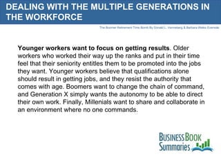 DEALING WITH THE MULTIPLE GENERATIONS IN THE WORKFORCE Younger workers want to focus on getting results . Older workers who worked their way up the ranks and put in their time feel that their seniority entitles them to be promoted into the jobs they want. Younger workers believe that qualifications alone should result in getting jobs, and they resist the authority that comes with age. Boomers want to change the chain of command, and Generation X simply wants the autonomy to be able to direct their own work. Finally, Millenials want to share and collaborate in an environment where no one commands.  