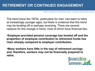 RETIREMENT OR CONTINUED ENGAGEMENT The trend since the 1970s, particularly for men, has been to retire at increasingly younger ages, but there is evidence that this trend may be leveling off or perhaps reversing. There are several reasons for this change in trend, most of which have financial ties: Employer-provided pension coverage has leveled off and the proportion of employee contribution to retirement funds has risen sharply compared to employer contribution. Many workers have little in the way of retirement savings and, therefore, workers may not be financially prepared to retire. 