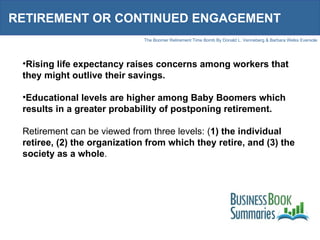 RETIREMENT OR CONTINUED ENGAGEMENT Rising life expectancy raises concerns among workers that they might outlive their savings. Educational levels are higher among Baby Boomers which results in a greater probability of postponing retirement. Retirement can be viewed from three levels: ( 1) the individual retiree, (2) the organization from which they retire, and (3) the society as a whole .  