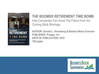 THE BOOMER RETIREMENT TIME BOMB How Companies Can Avoid The Fallout from the Coming Skills Shortage AUTHOR: Donald L. Venneberg & Barbara Welss Eversole PUBLISHER: Praeger, Inc.  DATE OF PUBLICATION: 2010 128 pages 