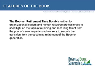 FEATURES OF THE BOOK The Boomer Retirement Time Bomb  is written for organizational leaders and human resource professionals to shed light on the topic of retaining and recruiting talent from the pool of senior experienced workers to smooth the transition from the upcoming retirement of the Boomer generation.  