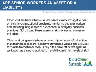 ARE SENIOR WORKERS AN ASSET OR A LIABILITY? Older workers have intrinsic assets which can be brought to bear on solving organizational problems, mentoring younger workers, and providing insight born of experience to everyday business practices. Not utilizing these assets is akin to leaving money on the table.  Older workers generally have attained higher levels of education than their predecessors, and have developed values and attitudes favorable to continued work. They often have other strengths as well, such as a strong work ethic, reliability, and high levels of skill.  