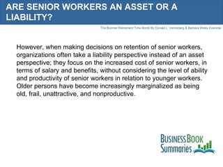 ARE SENIOR WORKERS AN ASSET OR A LIABILITY? However, when making decisions on retention of senior workers, organizations often take a liability perspective instead of an asset perspective; they focus on the increased cost of senior workers, in terms of salary and benefits, without considering the level of ability and productivity of senior workers in relation to younger workers. Older persons have become increasingly marginalized as being old, frail, unattractive, and nonproductive. 