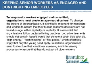 KEEPING SENIOR WORKERS AS ENGAGED AND CONTRIBUTING EMPLOYEES To keep senior workers engaged and committed, organizations must create an age-neutral culture.  To change the culture of an organization, it is critically important for managers and leaders to assure that their human resource decisions are not based on age, either explicitly or implicitly. It is essential that organizations follow unbiased hiring practices. Job advertisements should not contain loaded words that point to a youth bias such as, “high energy,” “fresh thinking,” or “fast paced,” which effectively imply that only the young need apply. In addition, organizations need to structure their candidate screening and interviewing processes to assure that they do not put off older workers.  