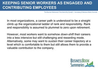 KEEPING SENIOR WORKERS AS ENGAGED AND CONTRIBUTING EMPLOYEES In most organizations, a career path is understood to be a straight climb up the organizational ladder of rank and responsibility. Rank and responsibility is assumed to plummet to zero upon retirement.  However, most workers want to somehow  down-shift  their careers into a less intensive but still challenging and rewarding mode. Alternatively, some may want to  sustain  their career trajectory at a level which is comfortable to them but still allows them to provide a valuable contribution to the company.  
