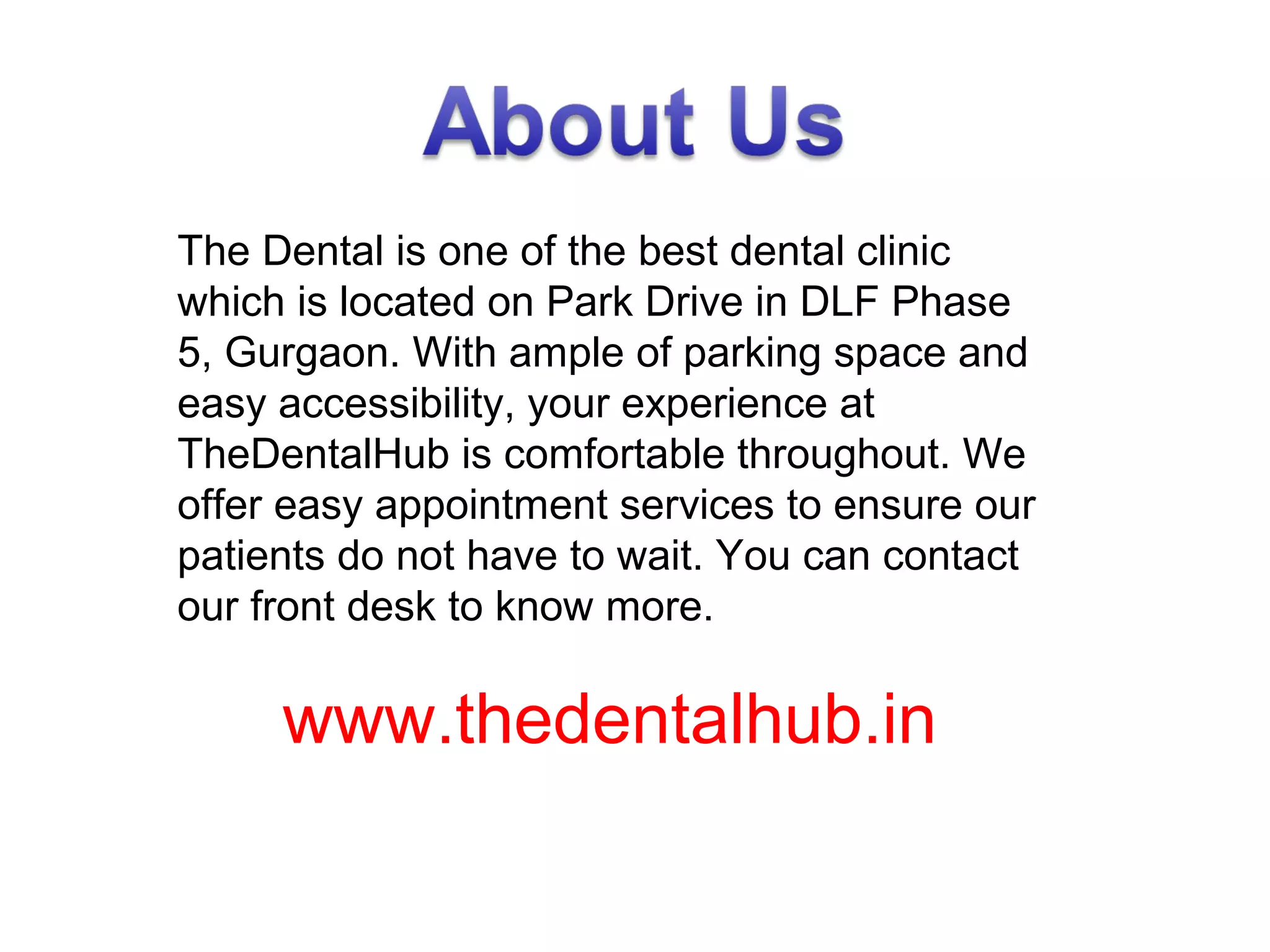 The Dental is one of the best dental clinic
which is located on Park Drive in DLF Phase
5, Gurgaon. With ample of parking space and
easy accessibility, your experience at
TheDentalHub is comfortable throughout. We
offer easy appointment services to ensure our
patients do not have to wait. You can contact
our front desk to know more.
www.thedentalhub.in