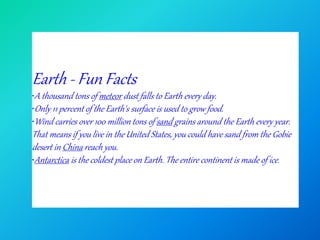Earth - Fun Facts
•A thousand tons of meteor dust falls to Earth every day.
•Only 11 percent of the Earth's surface is used to grow food.
•Wind carries over 100 million tons of sand grains around the Earth every year.
That means if you live in the United States, you could have sand from the Gobie
desert in China reach you.
•Antarctica is the coldest place on Earth. The entire continent is made of ice.
 