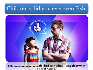 Children's did you ever seen Fish
Yes……………………………..sir I had seen when I was eight when
I am at Kerala.
 