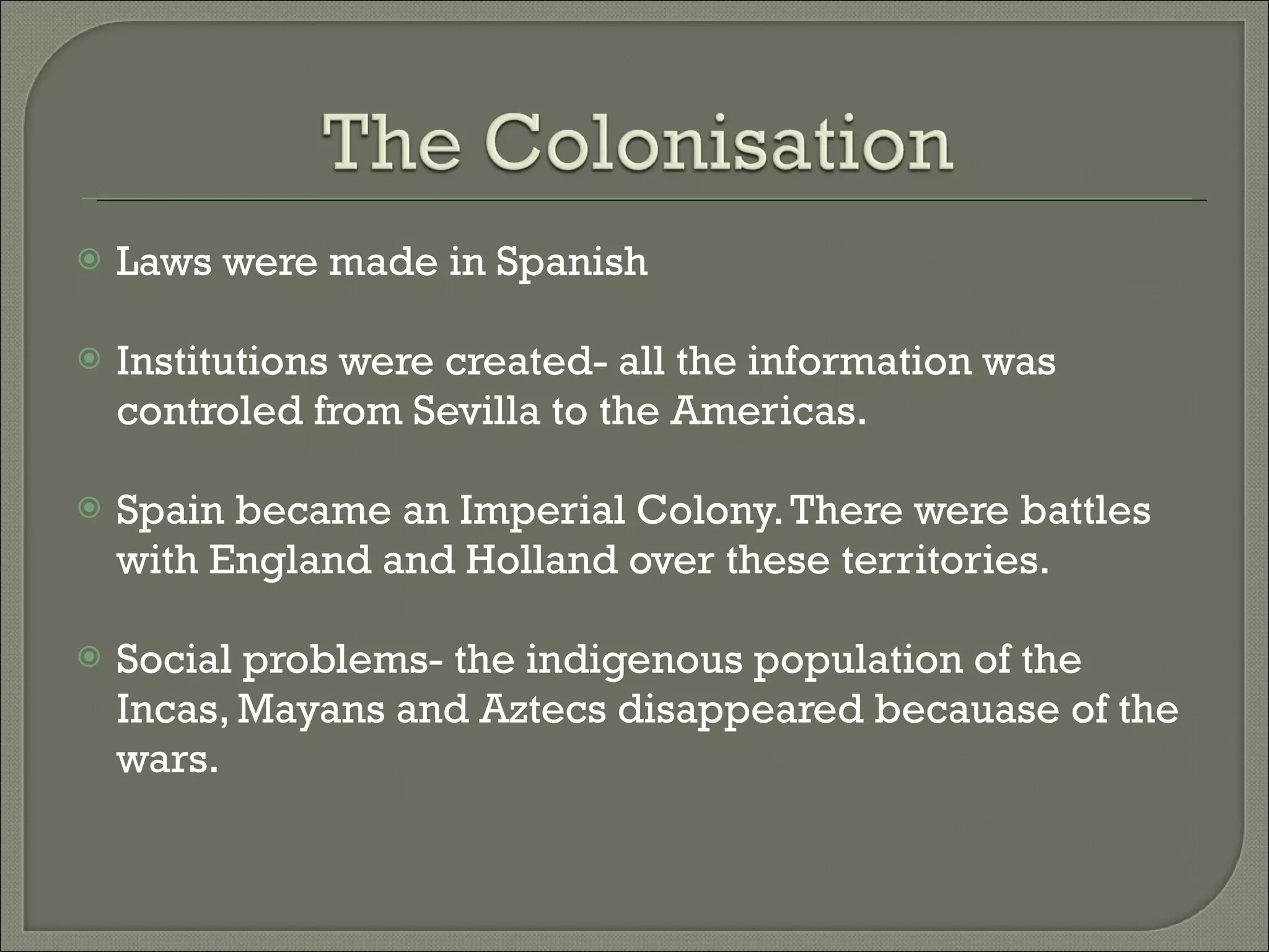 Laws were made in Spanish Institutions were created- all the information was controled from Sevilla to the Americas. Spain became an Imperial Colony. There were battles with England and Holland over these territories. Social problems- the indigenous population of the Incas, Mayans and Aztecs disappeared becauase of the wars.