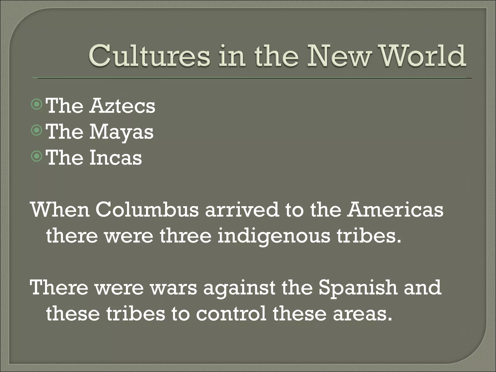 The Aztecs The Mayas The Incas When Columbus arrived to the Americas there were three indigenous tribes. There were wars against the Spanish and these tribes to control these areas.