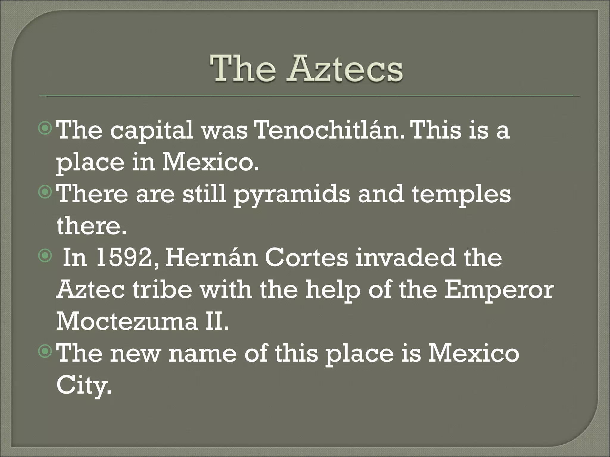 The capital was Tenochitlán. This is a place in Mexico. There are still pyramids and temples there. In 1592, Hernán Cortes invaded the Aztec tribe with the help of the Emperor Moctezuma II. The new name of this place is Mexico City.