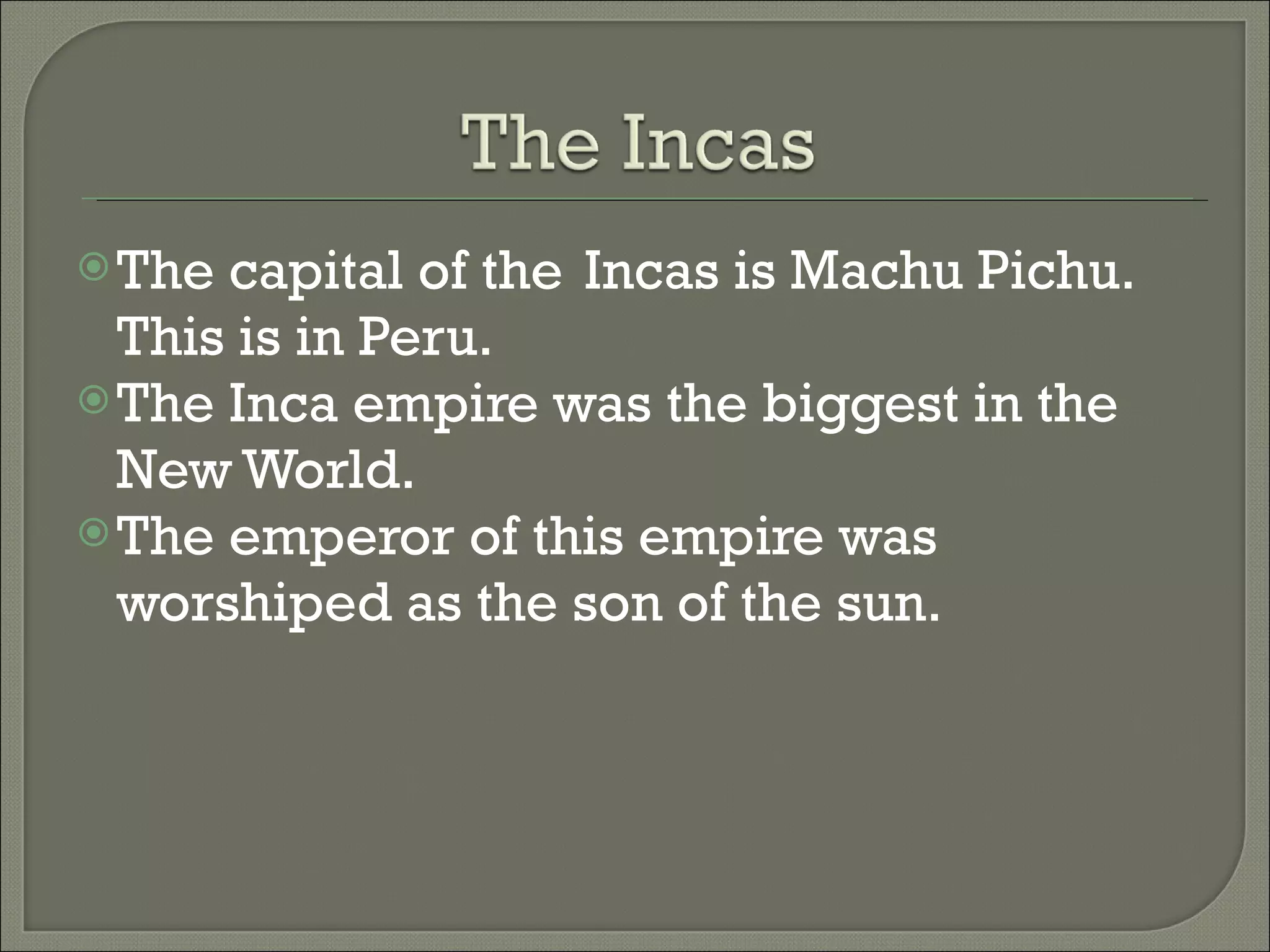 The capital of the Incas is Machu Pichu. This is in Peru. The Inca empire was the biggest in the New World. The emperor of this empire was worshiped as the son of the sun.