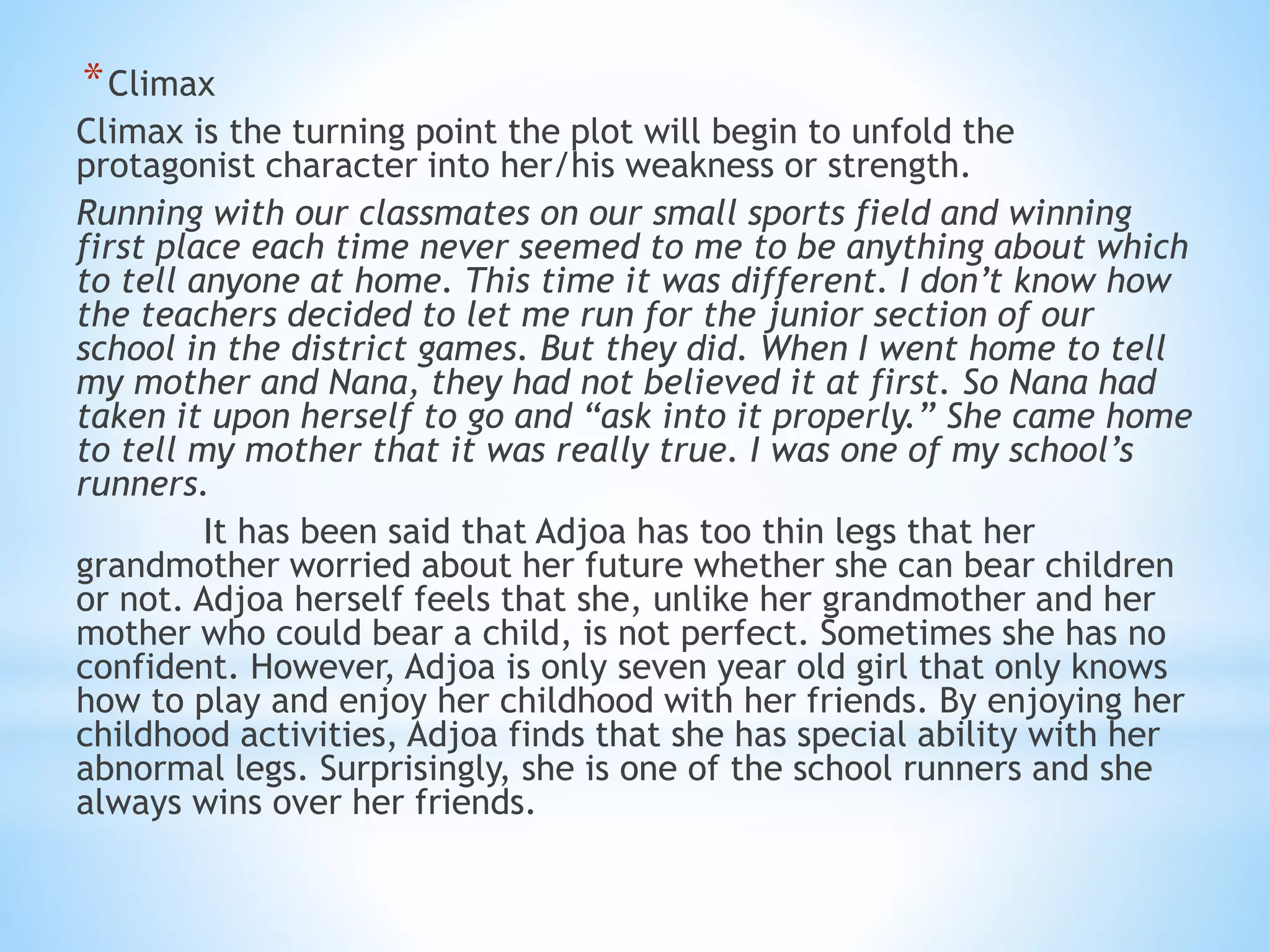 *Climax
Climax is the turning point the plot will begin to unfold the
protagonist character into her/his weakness or strength.
Running with our classmates on our small sports field and winning
first place each time never seemed to me to be anything about which
to tell anyone at home. This time it was different. I don’t know how
the teachers decided to let me run for the junior section of our
school in the district games. But they did. When I went home to tell
my mother and Nana, they had not believed it at first. So Nana had
taken it upon herself to go and “ask into it properly.” She came home
to tell my mother that it was really true. I was one of my school’s
runners.
It has been said that Adjoa has too thin legs that her
grandmother worried about her future whether she can bear children
or not. Adjoa herself feels that she, unlike her grandmother and her
mother who could bear a child, is not perfect. Sometimes she has no
confident. However, Adjoa is only seven year old girl that only knows
how to play and enjoy her childhood with her friends. By enjoying her
childhood activities, Adjoa finds that she has special ability with her
abnormal legs. Surprisingly, she is one of the school runners and she
always wins over her friends.
 