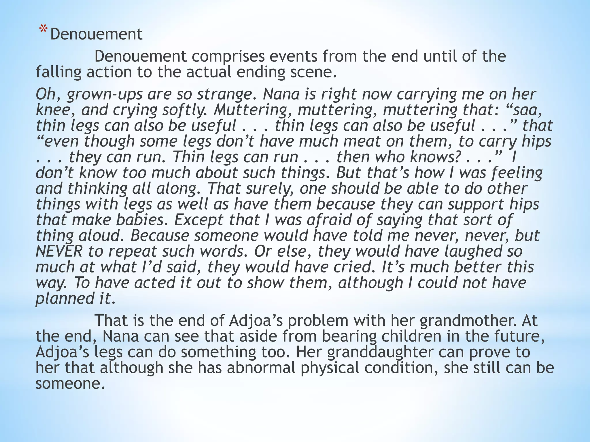 *Denouement
Denouement comprises events from the end until of the
falling action to the actual ending scene.
Oh, grown-ups are so strange. Nana is right now carrying me on her
knee, and crying softly. Muttering, muttering, muttering that: “saa,
thin legs can also be useful . . . thin legs can also be useful . . .” that
“even though some legs don’t have much meat on them, to carry hips
. . . they can run. Thin legs can run . . . then who knows? . . .” I
don’t know too much about such things. But that’s how I was feeling
and thinking all along. That surely, one should be able to do other
things with legs as well as have them because they can support hips
that make babies. Except that I was afraid of saying that sort of
thing aloud. Because someone would have told me never, never, but
NEVER to repeat such words. Or else, they would have laughed so
much at what I’d said, they would have cried. It’s much better this
way. To have acted it out to show them, although I could not have
planned it.
That is the end of Adjoa’s problem with her grandmother. At
the end, Nana can see that aside from bearing children in the future,
Adjoa’s legs can do something too. Her granddaughter can prove to
her that although she has abnormal physical condition, she still can be
someone.
 