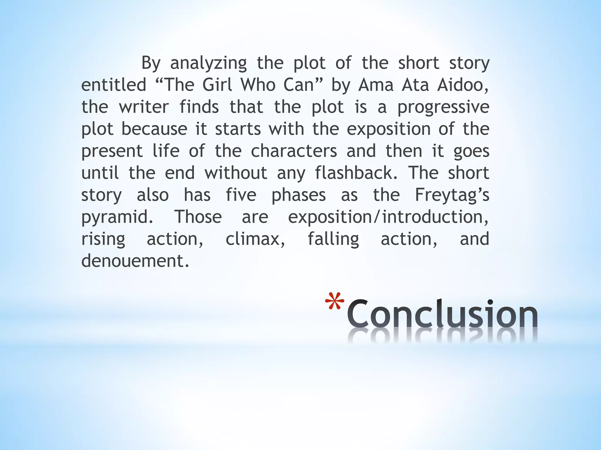 *
By analyzing the plot of the short story
entitled “The Girl Who Can” by Ama Ata Aidoo,
the writer finds that the plot is a progressive
plot because it starts with the exposition of the
present life of the characters and then it goes
until the end without any flashback. The short
story also has five phases as the Freytag’s
pyramid. Those are exposition/introduction,
rising action, climax, falling action, and
denouement.
 