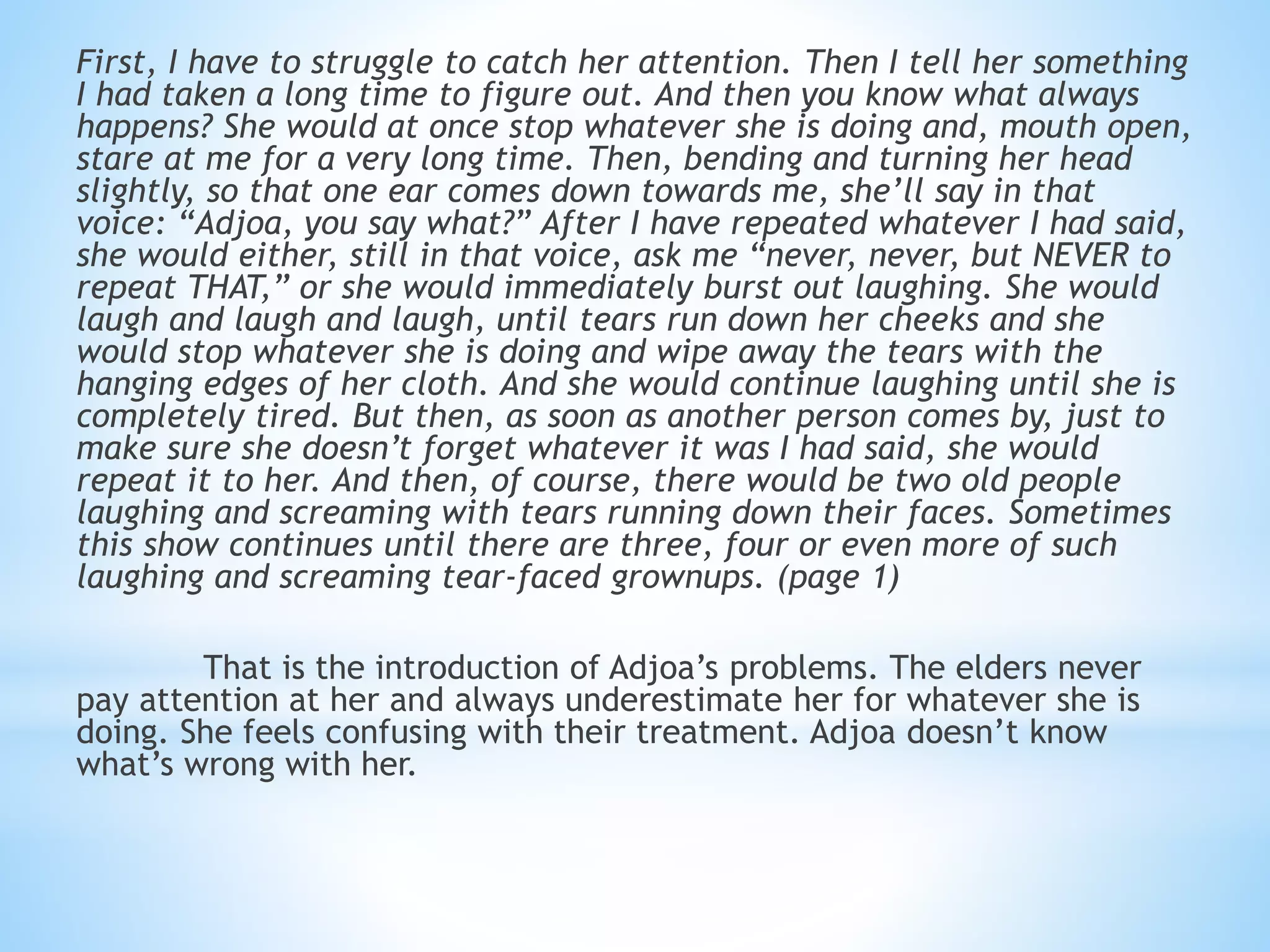 First, I have to struggle to catch her attention. Then I tell her something
I had taken a long time to figure out. And then you know what always
happens? She would at once stop whatever she is doing and, mouth open,
stare at me for a very long time. Then, bending and turning her head
slightly, so that one ear comes down towards me, she’ll say in that
voice: “Adjoa, you say what?” After I have repeated whatever I had said,
she would either, still in that voice, ask me “never, never, but NEVER to
repeat THAT,” or she would immediately burst out laughing. She would
laugh and laugh and laugh, until tears run down her cheeks and she
would stop whatever she is doing and wipe away the tears with the
hanging edges of her cloth. And she would continue laughing until she is
completely tired. But then, as soon as another person comes by, just to
make sure she doesn’t forget whatever it was I had said, she would
repeat it to her. And then, of course, there would be two old people
laughing and screaming with tears running down their faces. Sometimes
this show continues until there are three, four or even more of such
laughing and screaming tear-faced grownups. (page 1)
That is the introduction of Adjoa’s problems. The elders never
pay attention at her and always underestimate her for whatever she is
doing. She feels confusing with their treatment. Adjoa doesn’t know
what’s wrong with her.
 