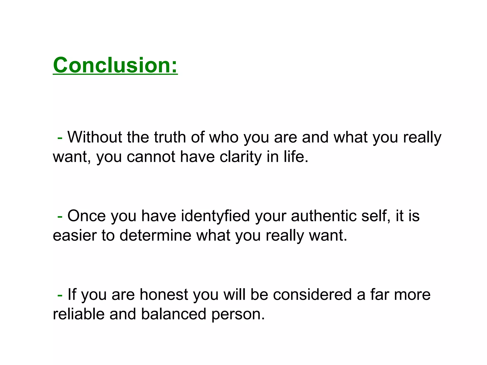 Conclusion: -  Without the truth of who you are and what you really want, you cannot have clarity in life. -  Once you have identyfied your authentic self, it is easier to determine what you really want. -  If you are honest you will be considered a far more reliable and balanced person. 