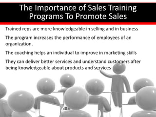 How Important Is Sales Training?
The Importance of Sales Training
Programs To Promote Sales
Trained reps are more knowledgeable in selling and in business
The program increases the performance of employees of an
organization.
The coaching helps an individual to improve in marketing skills
They can deliver better services and understand customers after
being knowledgeable about products and services
 